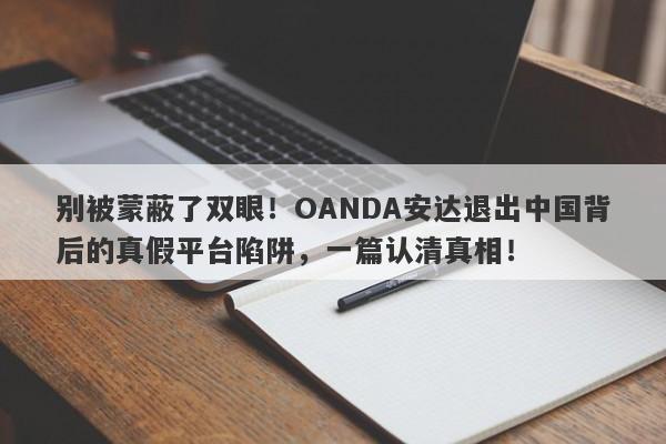 别被蒙蔽了双眼！OANDA安达退出中国背后的真假平台陷阱，一篇认清真相！-第1张图片-要懂汇