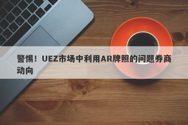 警惕！UEZ市场中利用AR牌照的问题券商动向-第1张图片-要懂汇