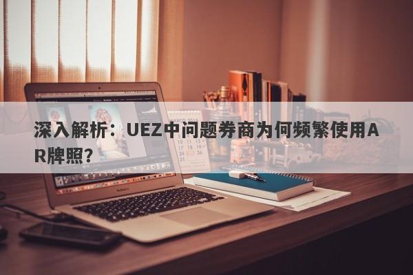 深入解析：UEZ中问题券商为何频繁使用AR牌照？-第1张图片-要懂汇