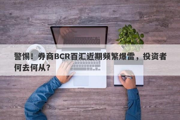 警惕！券商BCR百汇近期频繁爆雷，投资者何去何从？-第1张图片-要懂汇