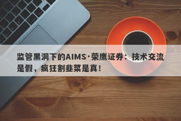 监管黑洞下的AIMS·荣鹰证券：技术交流是假，疯狂割韭菜是真！-第1张图片-要懂汇