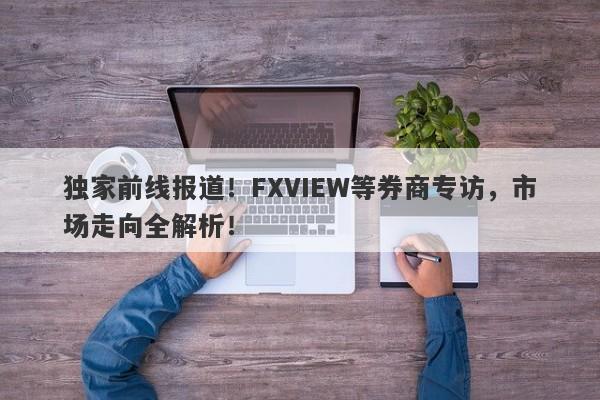 独家前线报道！FXVIEW等券商专访，市场走向全解析！-第1张图片-要懂汇