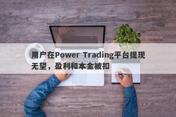 用户在Power Trading平台提现无望，盈利和本金被扣-第1张图片-要懂汇