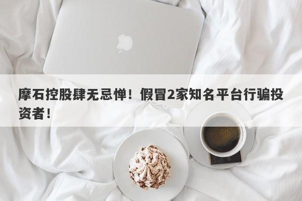 摩石控股肆无忌惮！假冒2家知名平台行骗投资者！-第1张图片-要懂汇