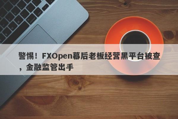 警惕！FXOpen幕后老板经营黑平台被查，金融监管出手-第1张图片-要懂汇