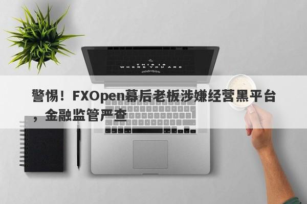 警惕！FXOpen幕后老板涉嫌经营黑平台，金融监管严查-第1张图片-要懂汇