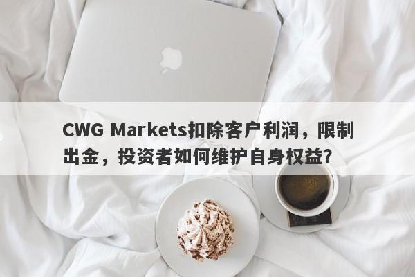 CWG Markets扣除客户利润，限制出金，投资者如何维护自身权益？-第1张图片-要懂汇