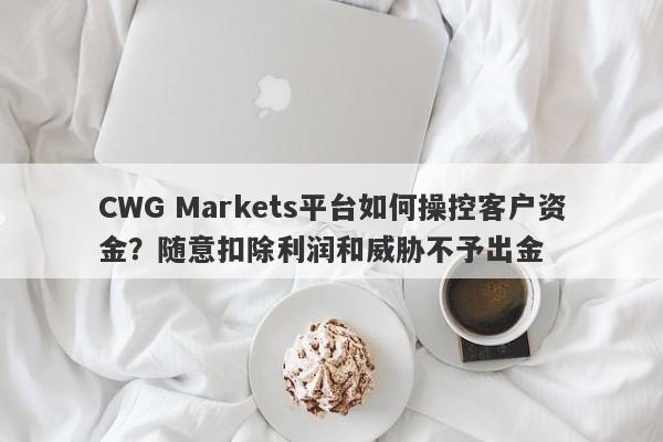 CWG Markets平台如何操控客户资金？随意扣除利润和威胁不予出金-第1张图片-要懂汇