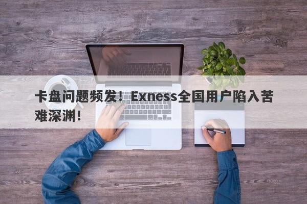 卡盘问题频发！Exness全国用户陷入苦难深渊！-第1张图片-要懂汇