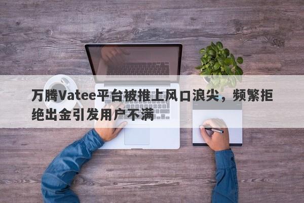 万腾Vatee平台被推上风口浪尖，频繁拒绝出金引发用户不满-第1张图片-要懂汇