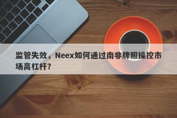 监管失效，Neex如何通过南非牌照操控市场高杠杆？-第1张图片-要懂汇