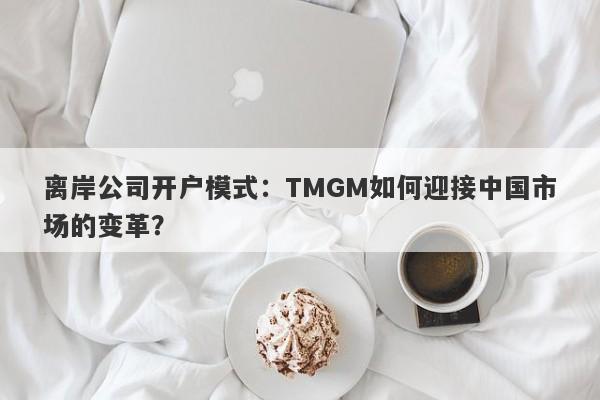 离岸公司开户模式：TMGM如何迎接中国市场的变革？-第1张图片-要懂汇