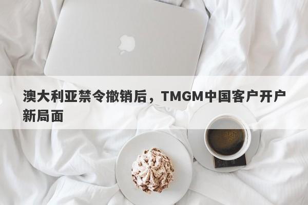 澳大利亚禁令撤销后，TMGM中国客户开户新局面-第1张图片-要懂汇