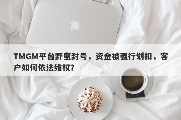 TMGM平台野蛮封号，资金被强行划扣，客户如何依法维权？-第1张图片-要懂汇