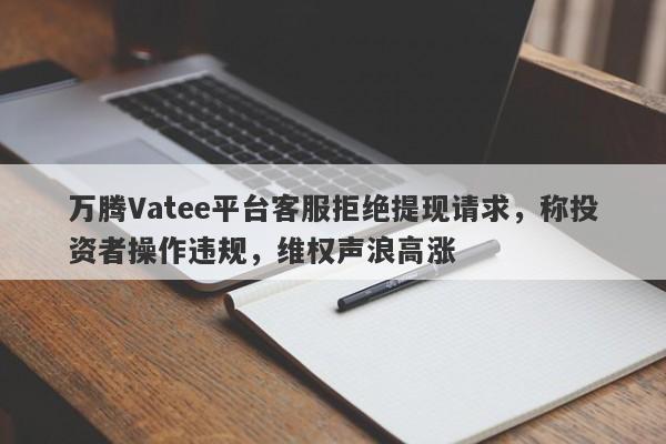 万腾Vatee平台客服拒绝提现请求，称投资者操作违规，维权声浪高涨-第1张图片-要懂汇