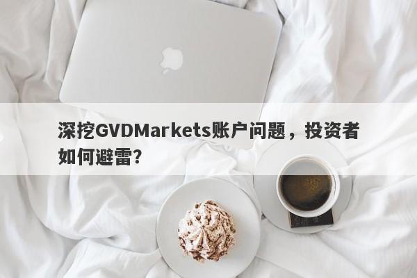 深挖GVDMarkets账户问题，投资者如何避雷？-第1张图片-要懂汇