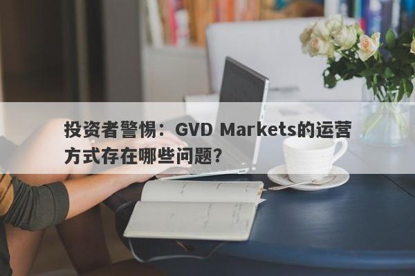 投资者警惕：GVD Markets的运营方式存在哪些问题？-第1张图片-要懂汇