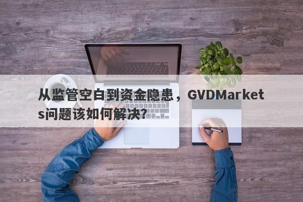 从监管空白到资金隐患，GVDMarkets问题该如何解决？-第1张图片-要懂汇