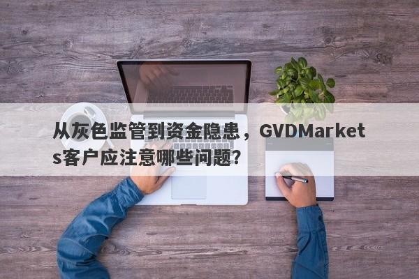 从灰色监管到资金隐患，GVDMarkets客户应注意哪些问题？-第1张图片-要懂汇