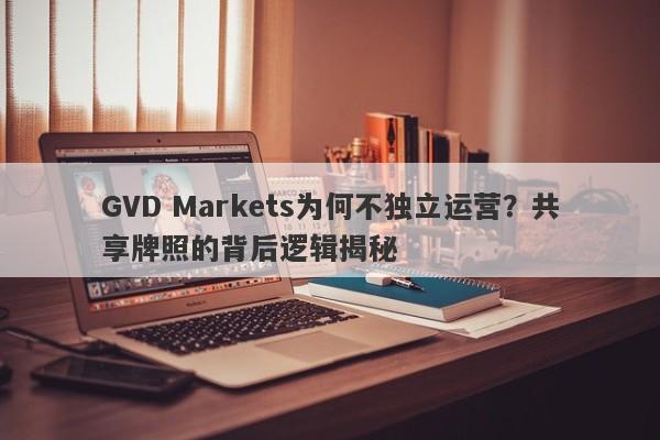 GVD Markets为何不独立运营？共享牌照的背后逻辑揭秘-第1张图片-要懂汇