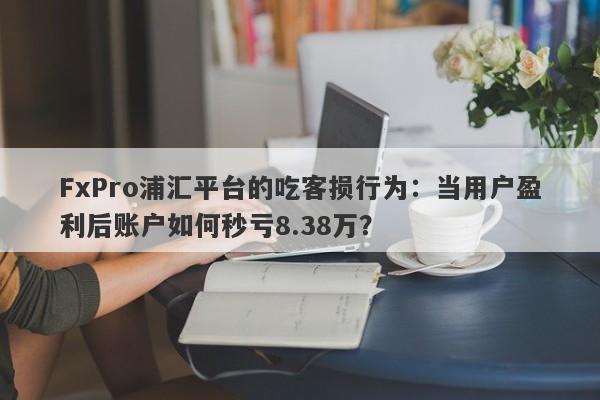 FxPro浦汇平台的吃客损行为：当用户盈利后账户如何秒亏8.38万？-第1张图片-要懂汇