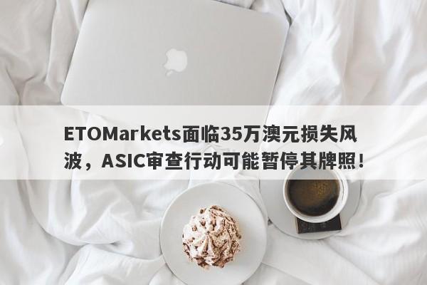 ETOMarkets面临35万澳元损失风波，ASIC审查行动可能暂停其牌照！-第1张图片-要懂汇