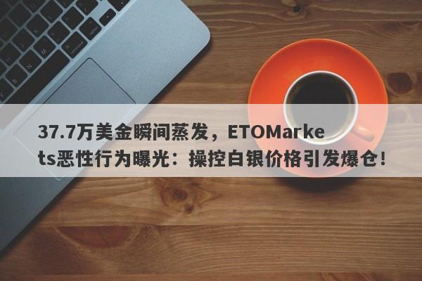 37.7万美金瞬间蒸发，ETOMarkets恶性行为曝光：操控白银价格引发爆仓！-第1张图片-要懂汇