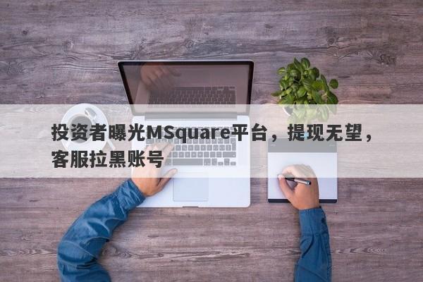 投资者曝光MSquare平台，提现无望，客服拉黑账号-第1张图片-要懂汇