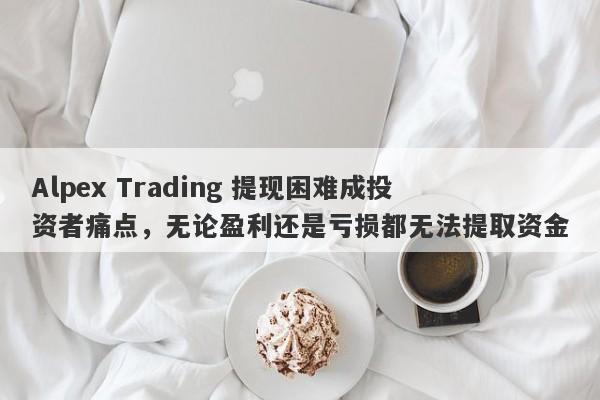 Alpex Trading 提现困难成投资者痛点，无论盈利还是亏损都无法提取资金-第1张图片-要懂汇