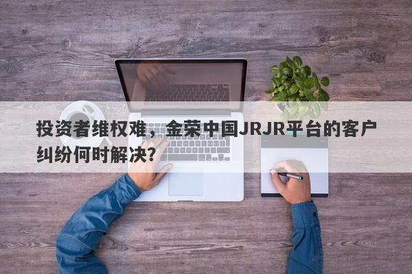 投资者维权难，金荣中国JRJR平台的客户纠纷何时解决？-第1张图片-要懂汇