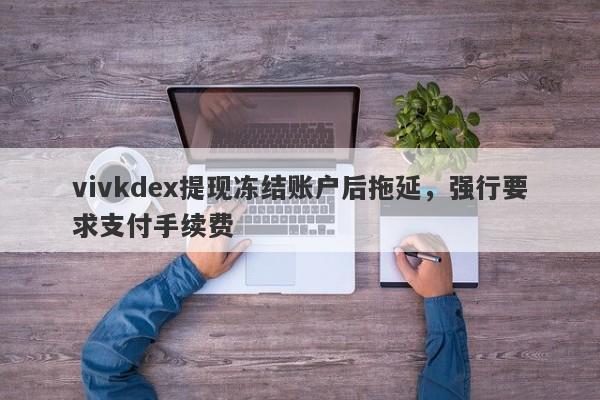 vivkdex提现冻结账户后拖延，强行要求支付手续费-第1张图片-要懂汇