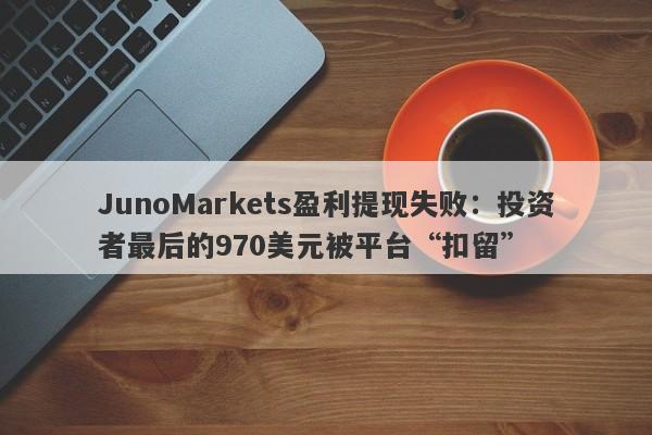 JunoMarkets盈利提现失败：投资者最后的970美元被平台“扣留”-第1张图片-要懂汇