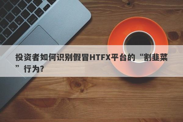 投资者如何识别假冒HTFX平台的“割韭菜”行为？-第1张图片-要懂汇