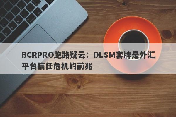 BCRPRO跑路疑云：DLSM套牌是外汇平台信任危机的前兆-第1张图片-要懂汇