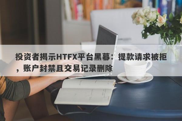 投资者揭示HTFX平台黑幕：提款请求被拒，账户封禁且交易记录删除-第1张图片-要懂汇