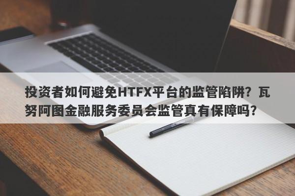 投资者如何避免HTFX平台的监管陷阱？瓦努阿图金融服务委员会监管真有保障吗？-第1张图片-要懂汇