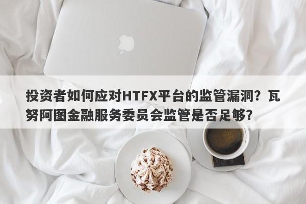 投资者如何应对HTFX平台的监管漏洞？瓦努阿图金融服务委员会监管是否足够？-第1张图片-要懂汇