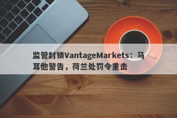 监管封锁VantageMarkets：马耳他警告，荷兰处罚令重击-第1张图片-要懂汇