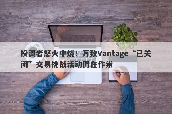 投资者怒火中烧！万致Vantage“已关闭”交易挑战活动仍在作祟-第1张图片-要懂汇