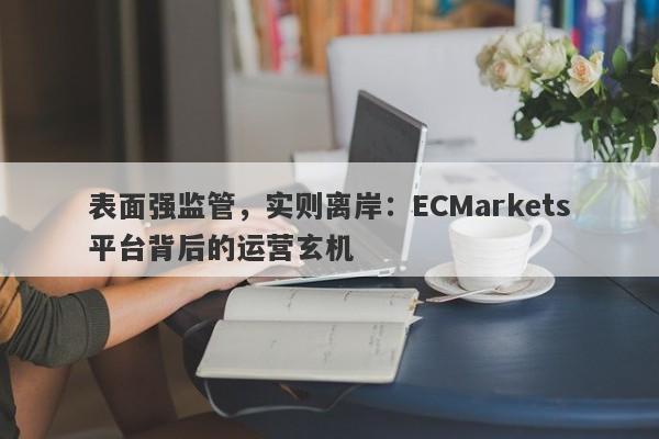 表面强监管，实则离岸：ECMarkets平台背后的运营玄机-第1张图片-要懂汇