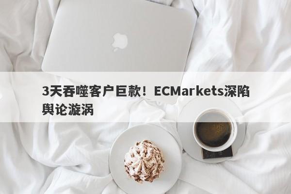 3天吞噬客户巨款！ECMarkets深陷舆论漩涡-第1张图片-要懂汇