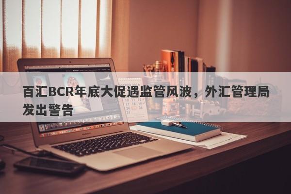 百汇BCR年底大促遇监管风波，外汇管理局发出警告-第1张图片-要懂汇