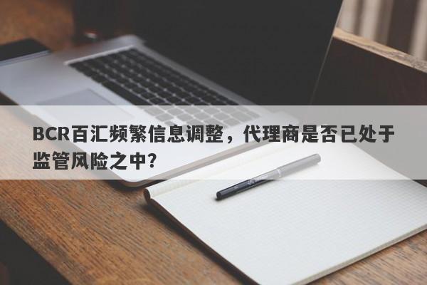 BCR百汇频繁信息调整，代理商是否已处于监管风险之中？-第1张图片-要懂汇