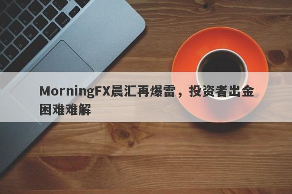 MorningFX晨汇再爆雷，投资者出金困难难解-第1张图片-要懂汇