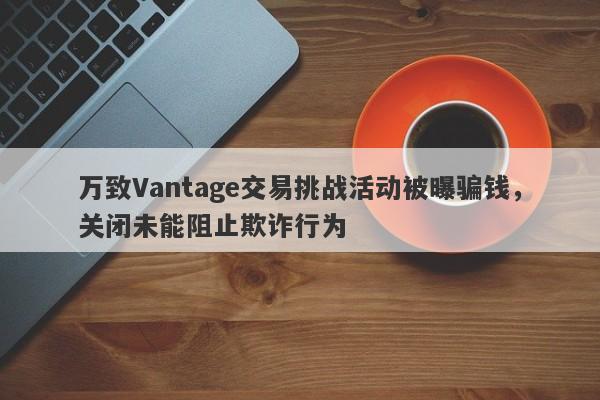 万致Vantage交易挑战活动被曝骗钱，关闭未能阻止欺诈行为-第1张图片-要懂汇