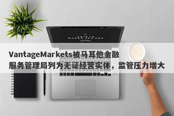 VantageMarkets被马耳他金融服务管理局列为无证经营实体，监管压力增大-第1张图片-要懂汇