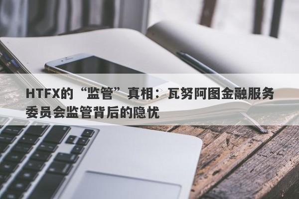 HTFX的“监管”真相：瓦努阿图金融服务委员会监管背后的隐忧-第1张图片-要懂汇