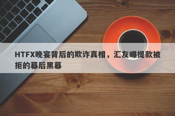 HTFX晚宴背后的欺诈真相，汇友曝提款被拒的幕后黑幕-第1张图片-要懂汇