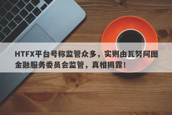 HTFX平台号称监管众多，实则由瓦努阿图金融服务委员会监管，真相揭露！-第1张图片-要懂汇