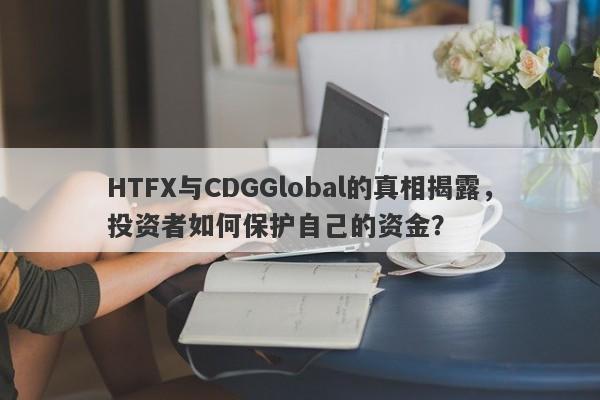 HTFX与CDGGlobal的真相揭露，投资者如何保护自己的资金？-第1张图片-要懂汇